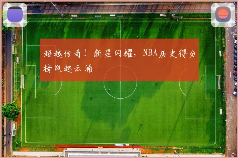 超越传奇!新星闪耀,NBA历史得分榜风起云涌