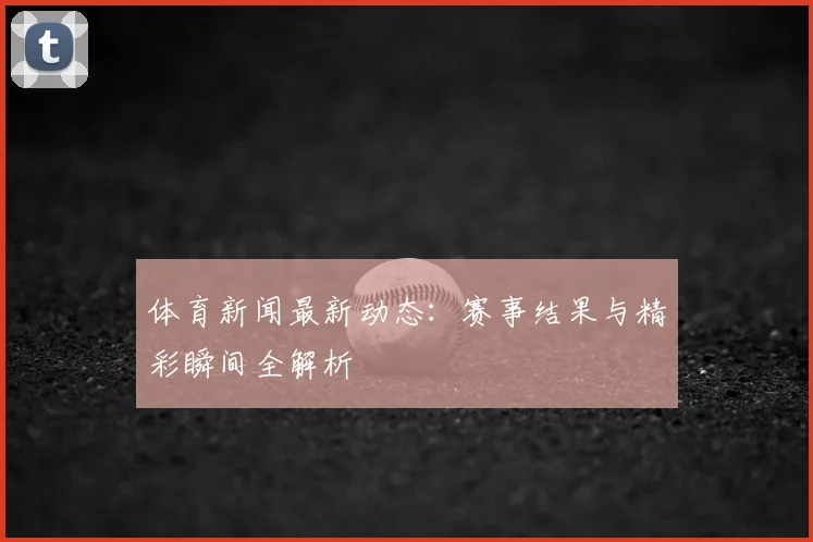 体育新闻最新动态：赛事结果与精彩瞬间全解析