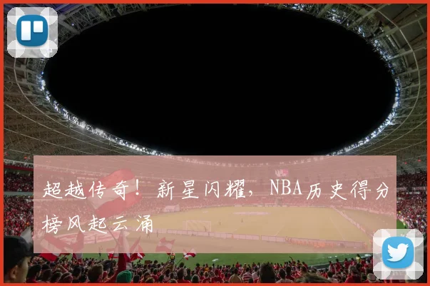 超越传奇！新星闪耀，NBA历史得分榜风起云涌