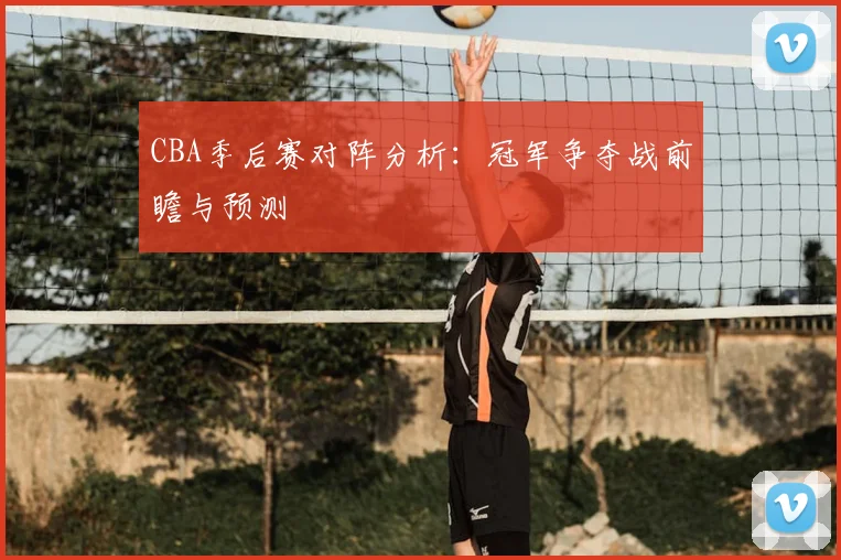 CBA季后赛对阵分析:冠军争夺战前瞻与预测