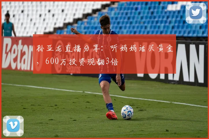 孙亚龙直播分享:听妈妈话买黄金,600万投资现翻3倍