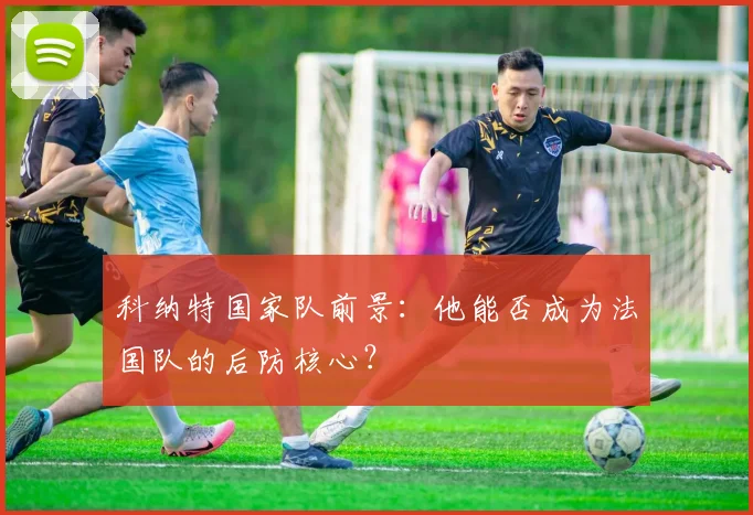 科纳特国家队前景：他能否成为法国队的后防核心？