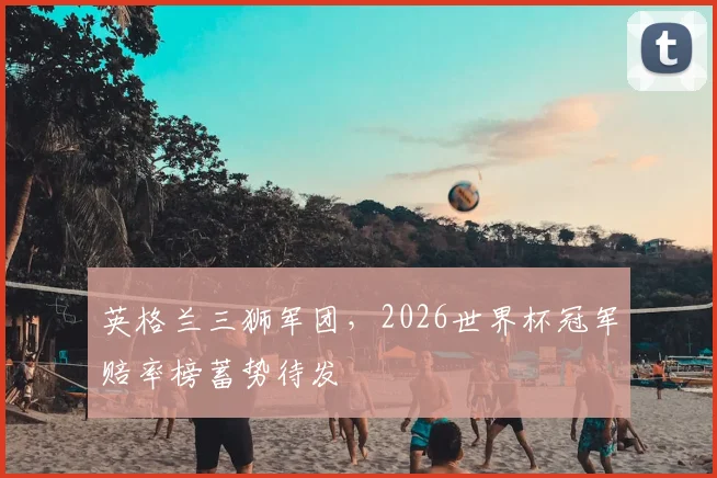 英格兰三狮军团,2026世界杯冠军赔率榜蓄势待发