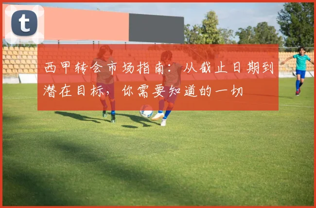 西甲转会市场指南:从截止日期到潜在目标,你需要知道的一切
