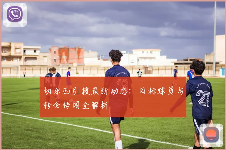 切尔西引援最新动态：目标球员与转会传闻全解析