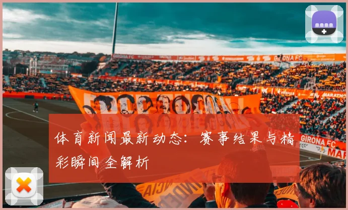 体育新闻最新动态：赛事结果与精彩瞬间全解析